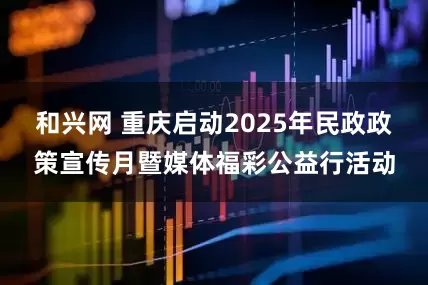 和兴网 重庆启动2025年民政政策宣传月暨媒体福彩公益行活动