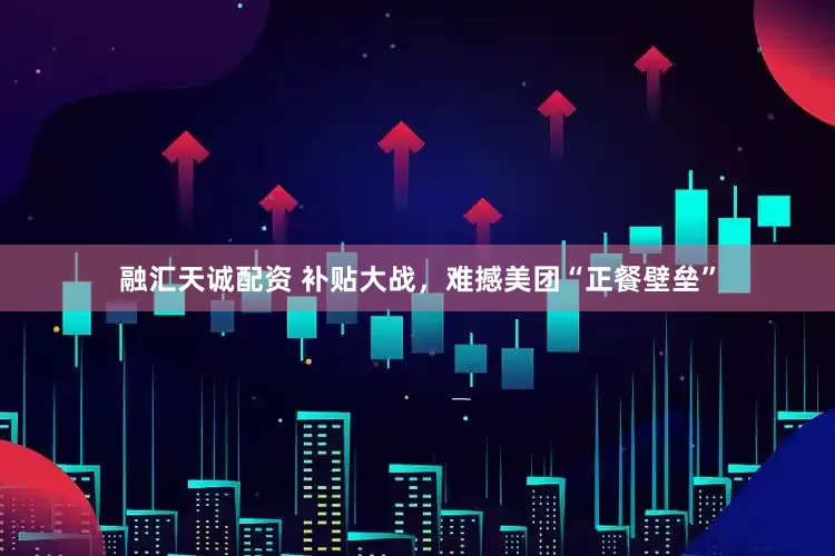 融汇天诚配资 补贴大战，难撼美团“正餐壁垒”