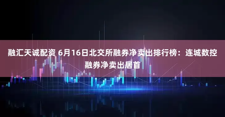 融汇天诚配资 6月16日北交所融券净卖出排行榜：连城数控融券净卖出居首
