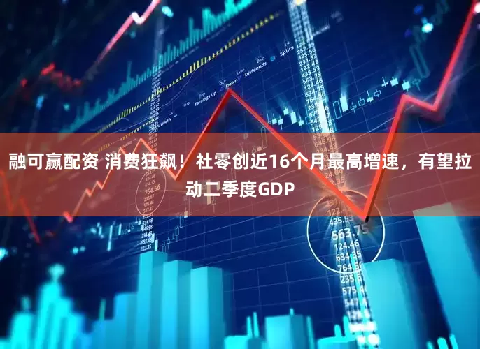 融可赢配资 消费狂飙！社零创近16个月最高增速，有望拉动二季度GDP