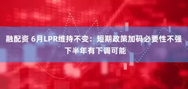 融配资 6月LPR维持不变：短期政策加码必要性不强 下半年有下调可能