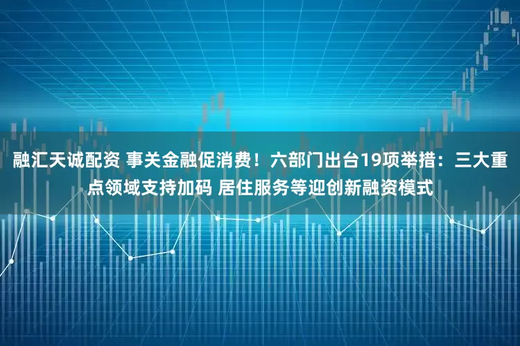 融汇天诚配资 事关金融促消费！六部门出台19项举措：三大重点领域支持加码 居住服务等迎创新融资模式