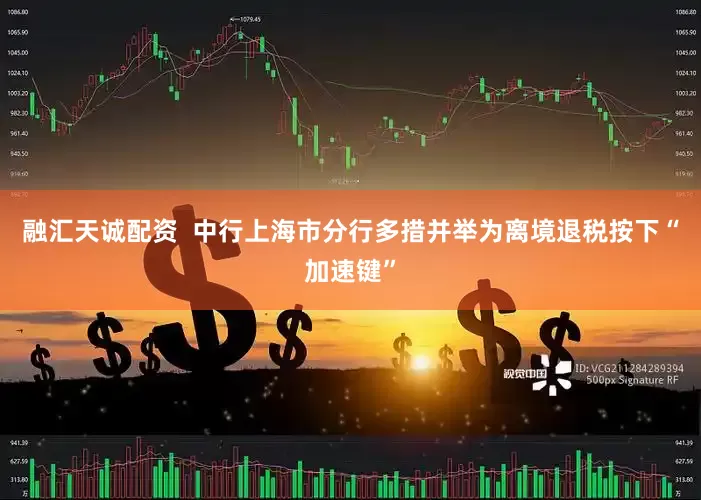 融汇天诚配资  中行上海市分行多措并举为离境退税按下“加速键”