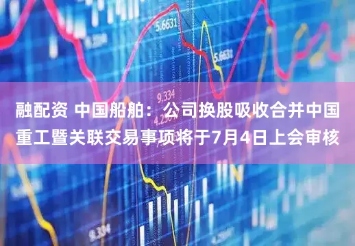 融配资 中国船舶：公司换股吸收合并中国重工暨关联交易事项将于7月4日上会审核