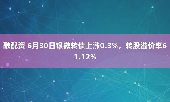 融配资 6月30日银微转债上涨0.3%，转股溢价率61.12%