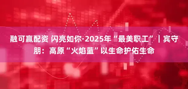融可赢配资 闪亮如你·2025年“最美职工”｜宾守朋：高原“火焰蓝”以生命护佑生命