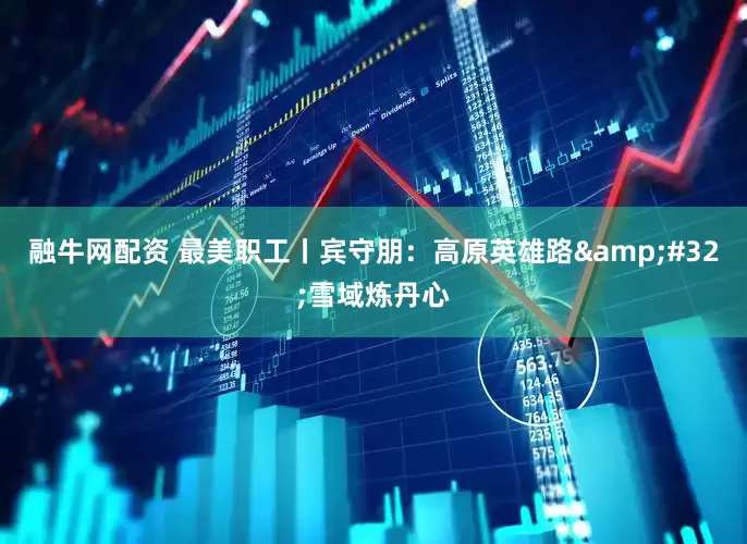 融牛网配资 最美职工丨宾守朋：高原英雄路&#32;雪域炼丹心