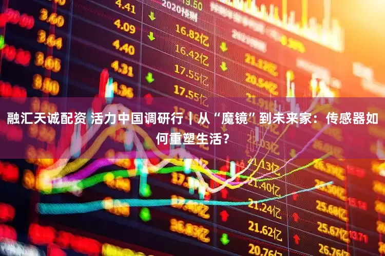 融汇天诚配资 活力中国调研行｜从“魔镜”到未来家：传感器如何重塑生活？