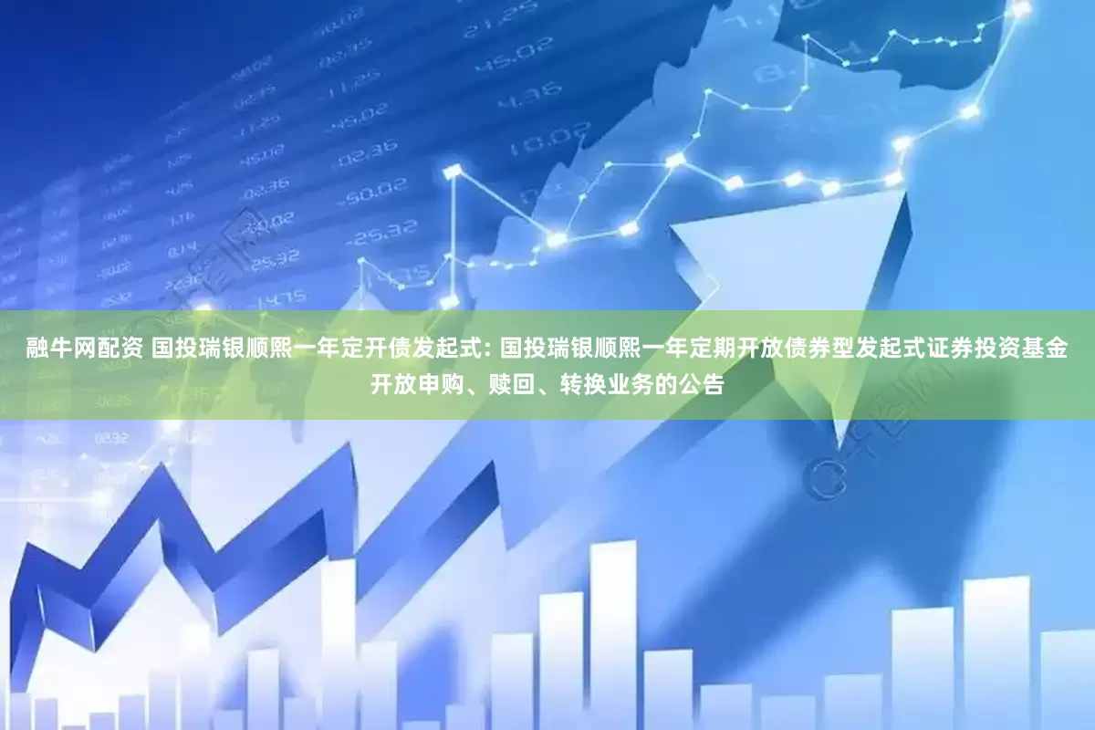 融牛网配资 国投瑞银顺熙一年定开债发起式: 国投瑞银顺熙一年定期开放债券型发起式证券投资基金开放申购、赎回、转换业务的公告