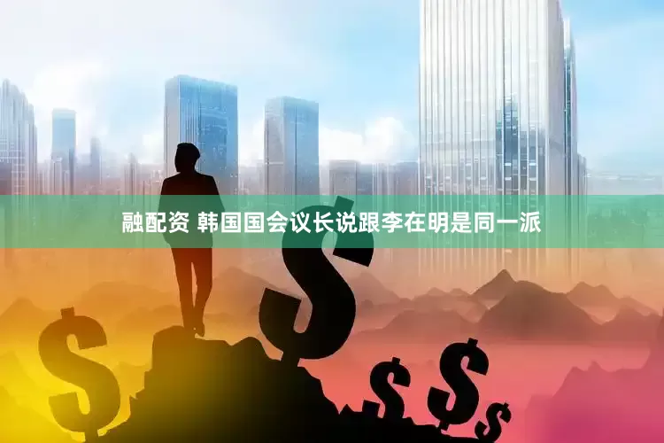 融配资 韩国国会议长说跟李在明是同一派