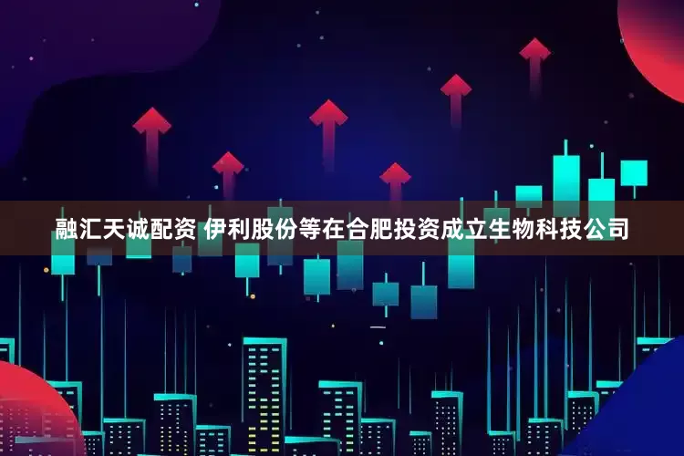 融汇天诚配资 伊利股份等在合肥投资成立生物科技公司
