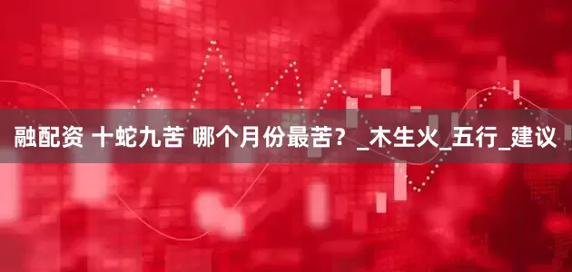 融配资 十蛇九苦 哪个月份最苦？_木生火_五行_建议