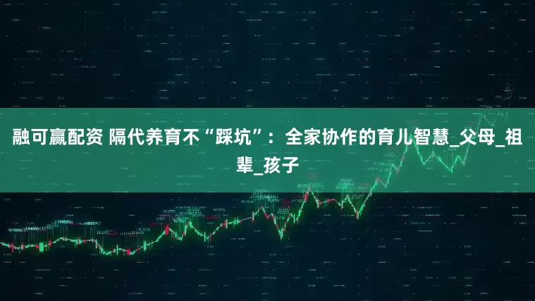 融可赢配资 隔代养育不“踩坑”：全家协作的育儿智慧_父母_祖辈_孩子
