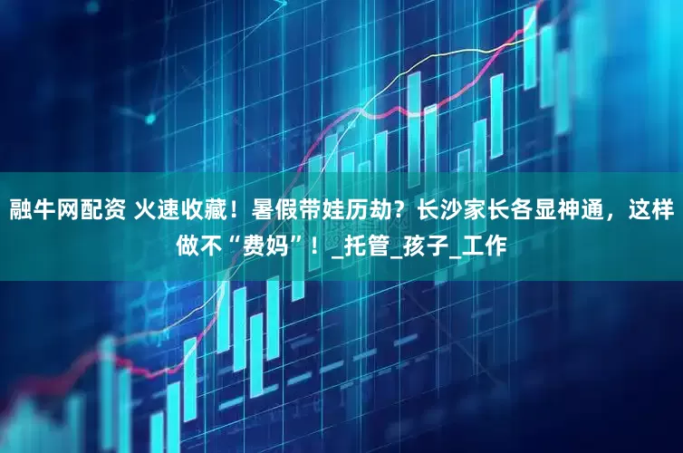 融牛网配资 火速收藏！暑假带娃历劫？长沙家长各显神通，这样做不“费妈”！_托管_孩子_工作