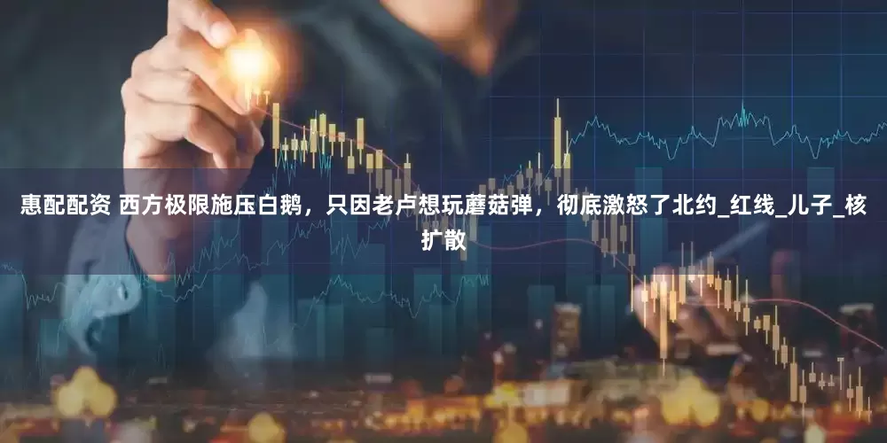 惠配配资 西方极限施压白鹅，只因老卢想玩蘑菇弹，彻底激怒了北约_红线_儿子_核扩散