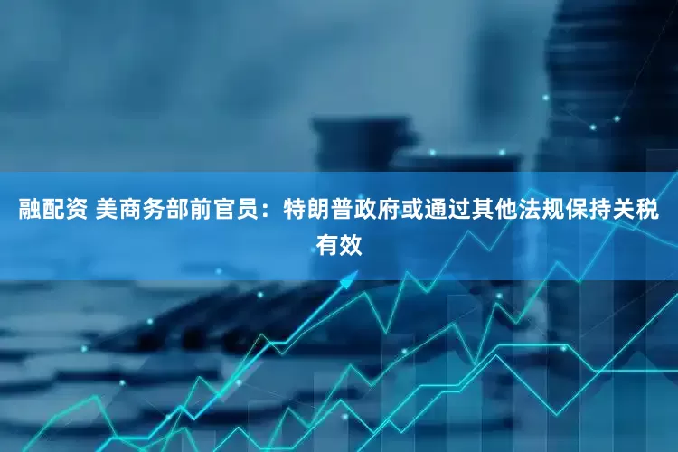 融配资 美商务部前官员：特朗普政府或通过其他法规保持关税有效