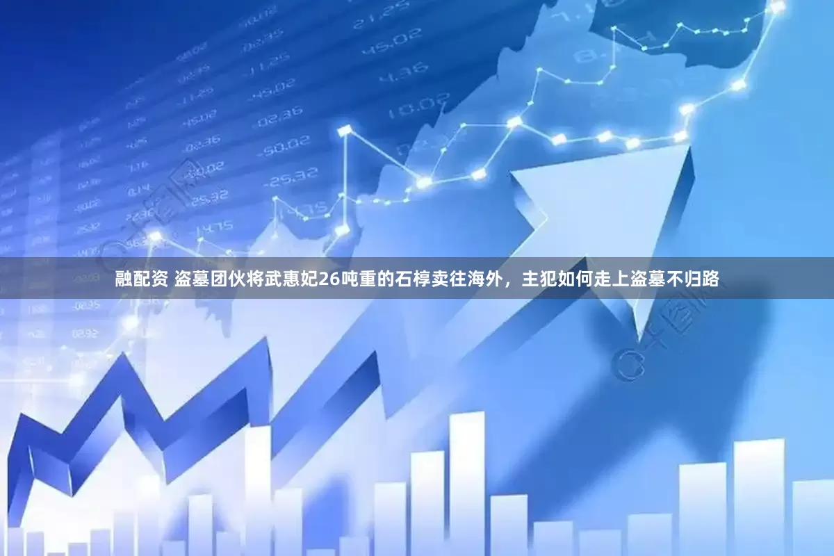 融配资 盗墓团伙将武惠妃26吨重的石椁卖往海外，主犯如何走上盗墓不归路
